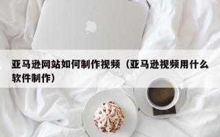 定州亚马逊网站如何制作视频（亚马逊视频用什么软件制作）